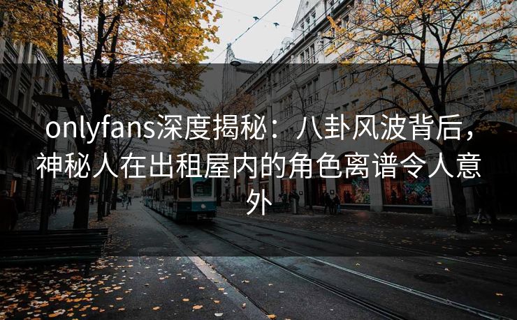 onlyfans深度揭秘：八卦风波背后，神秘人在出租屋内的角色离谱令人意外