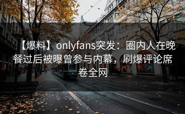 【爆料】onlyfans突发：圈内人在晚餐过后被曝曾参与内幕，刷爆评论席卷全网
