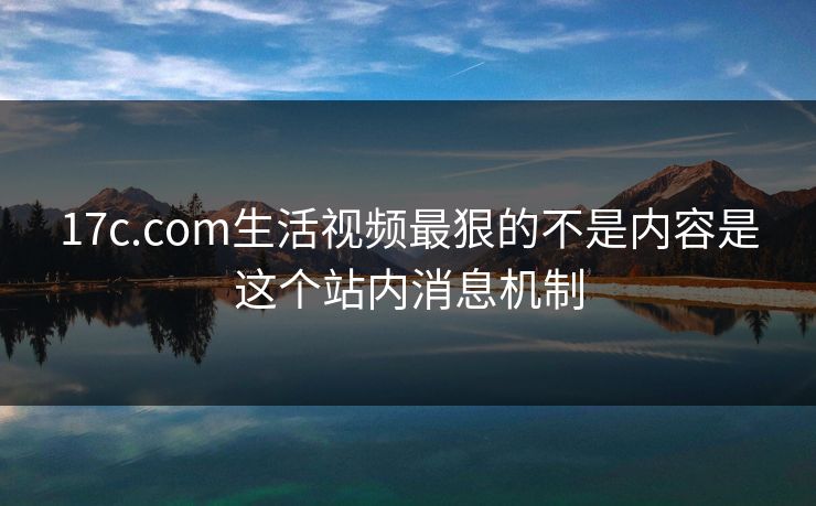 17c.com生活视频最狠的不是内容是这个站内消息机制