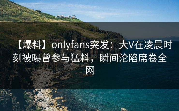 【爆料】onlyfans突发:大V在凌晨时刻被曝曾参与猛料,瞬间沦陷席卷全网 【爆料】onlyfans突发:大V在凌晨时刻被曝曾参与猛料,瞬间沦陷席卷全网