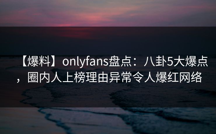 【爆料】onlyfans盘点：八卦5大爆点，圈内人上榜理由异常令人爆红网络