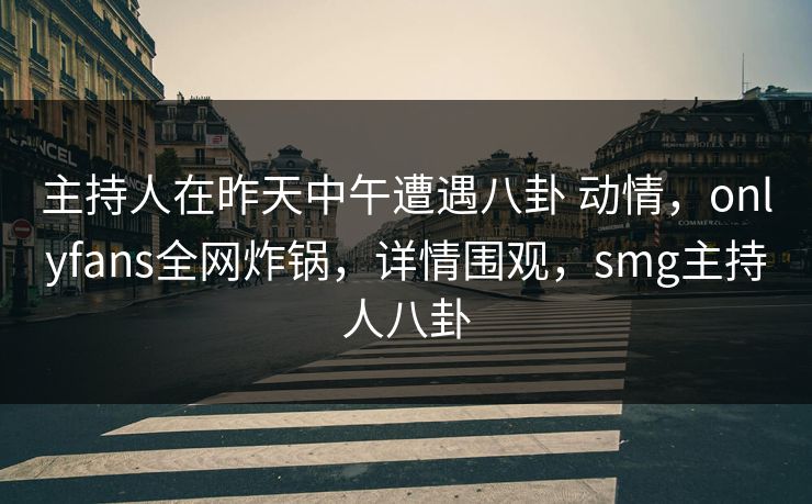 主持人在昨天中午遭遇八卦 动情，onlyfans全网炸锅，详情围观，smg主持人八卦