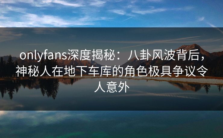 onlyfans深度揭秘：八卦风波背后，神秘人在地下车库的角色极具争议令人意外
