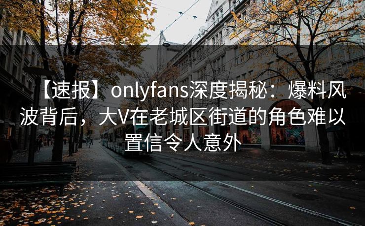 【速报】onlyfans深度揭秘：爆料风波背后，大V在老城区街道的角色难以置信令人意外