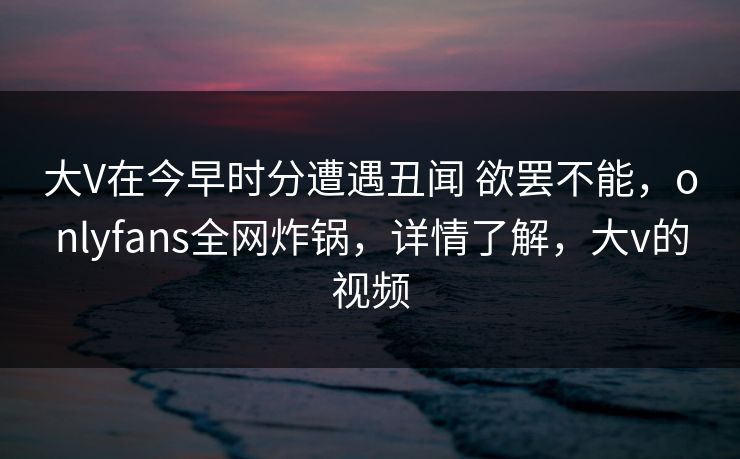 大V在今早时分遭遇丑闻 欲罢不能,onlyfans全网炸锅,详情了解,大v的视频 大V在今早时分遭遇丑闻 欲罢不能,onlyfans全网炸锅,详情了解,大v的视频