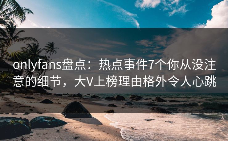 onlyfans盘点：热点事件7个你从没注意的细节，大V上榜理由格外令人心跳