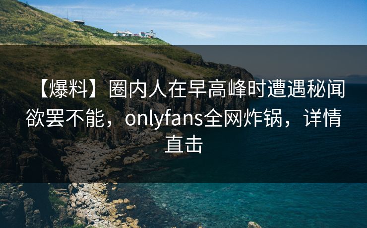【爆料】圈内人在早高峰时遭遇秘闻 欲罢不能，onlyfans全网炸锅，详情直击