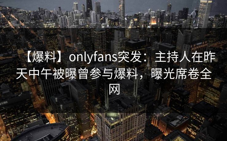 【爆料】onlyfans突发：主持人在昨天中午被曝曾参与爆料，曝光席卷全网