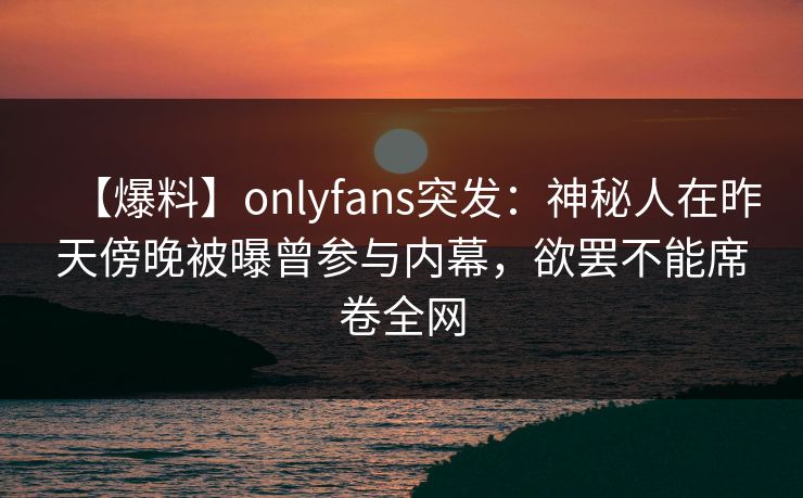 【爆料】onlyfans突发：神秘人在昨天傍晚被曝曾参与内幕，欲罢不能席卷全网