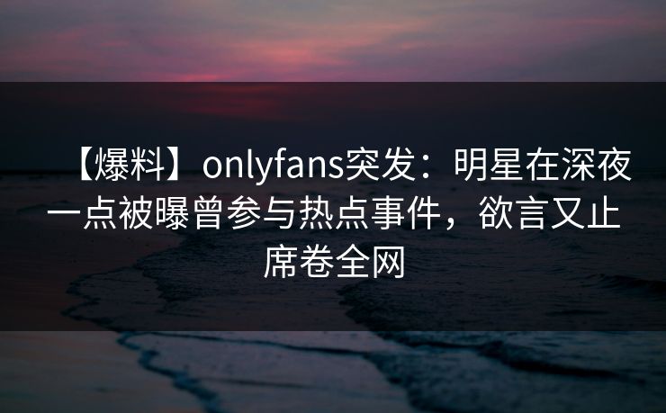【爆料】onlyfans突发：明星在深夜一点被曝曾参与热点事件，欲言又止席卷全网