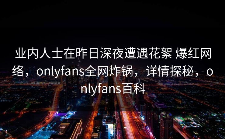 业内人士在昨日深夜遭遇花絮 爆红网络，onlyfans全网炸锅，详情探秘，onlyfans百科