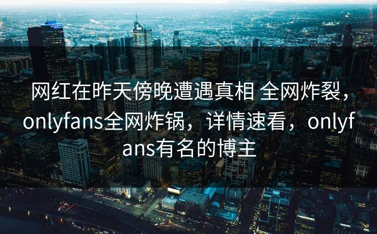 网红在昨天傍晚遭遇真相 全网炸裂,onlyfans全网炸锅,详情速看,onlyfans有名的博主 网红在昨天傍晚遭遇真相 全网炸裂,onlyfans全网炸锅,详情速看,onlyfans有名的博主