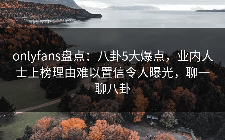 onlyfans盘点:八卦5大爆点,业内人士上榜理由难以置信令人曝光,聊一聊八卦 onlyfans盘点:八卦5大爆点,业内人士上榜理由难以置信令人曝光,聊一聊八卦