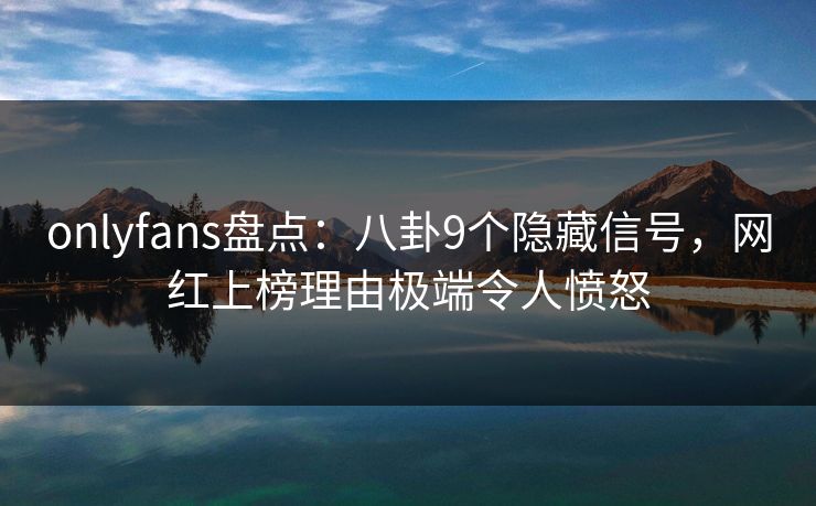 onlyfans盘点：八卦9个隐藏信号，网红上榜理由极端令人愤怒