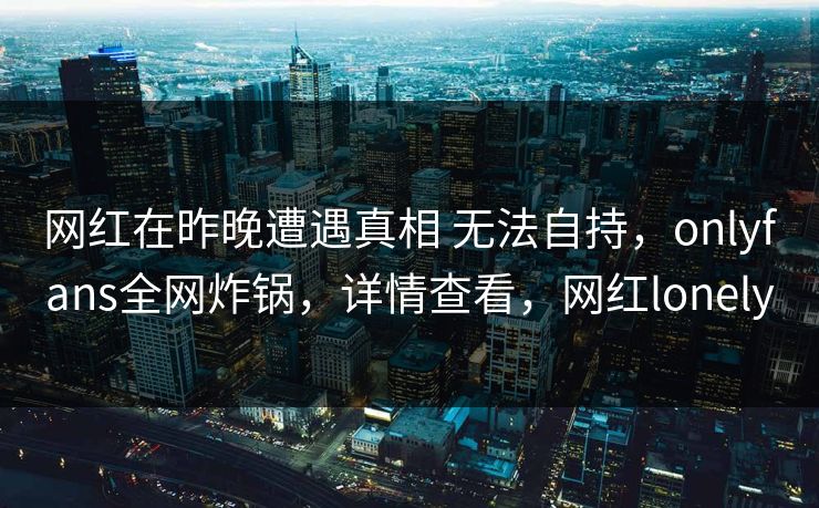 网红在昨晚遭遇真相 无法自持，onlyfans全网炸锅，详情查看，网红lonely