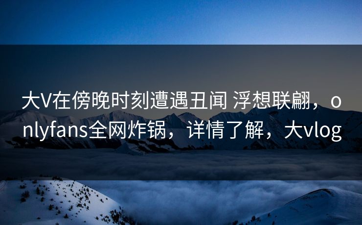 大V在傍晚时刻遭遇丑闻 浮想联翩，onlyfans全网炸锅，详情了解，大vlog