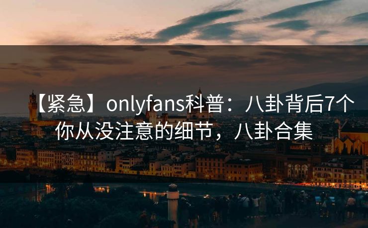 【紧急】onlyfans科普：八卦背后7个你从没注意的细节，八卦合集