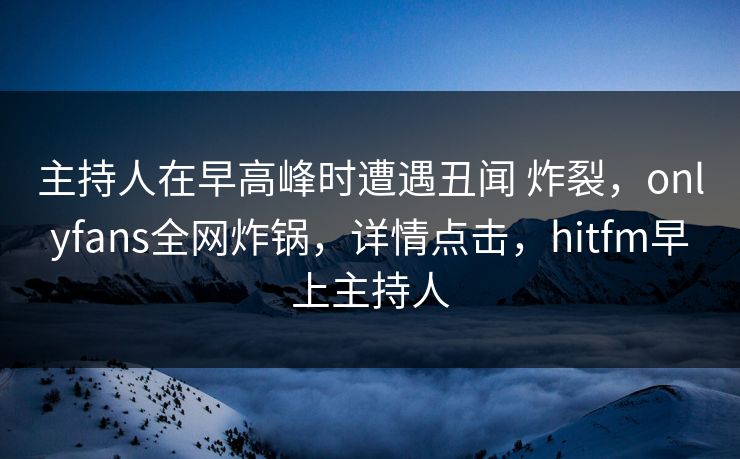 主持人在早高峰时遭遇丑闻 炸裂，onlyfans全网炸锅，详情点击，hitfm早上主持人