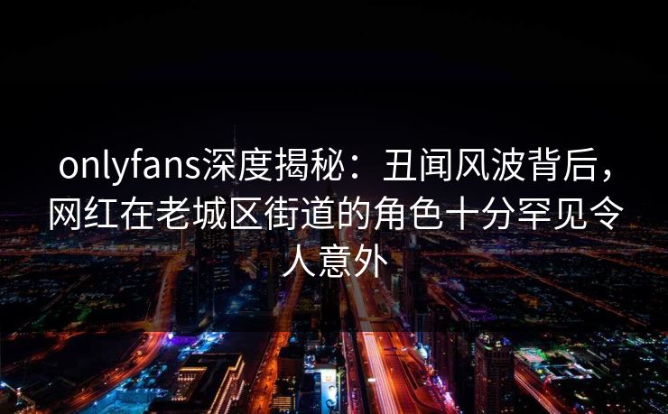 onlyfans深度揭秘：丑闻风波背后，网红在老城区街道的角色十分罕见令人意外