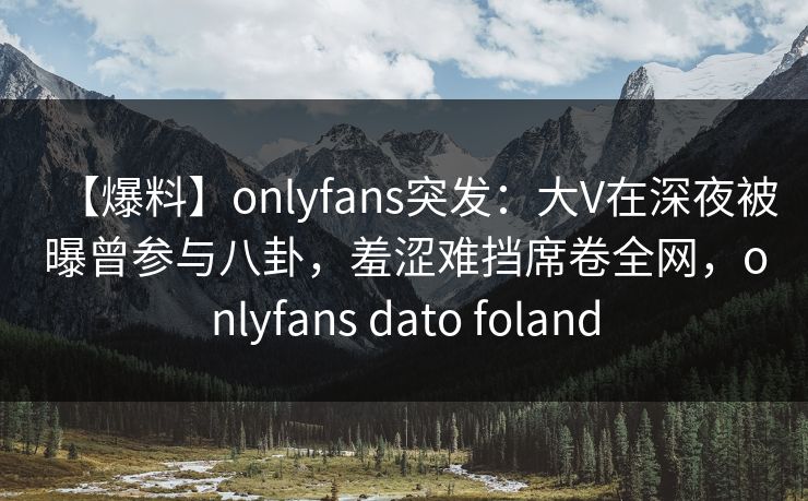 【爆料】onlyfans突发：大V在深夜被曝曾参与八卦，羞涩难挡席卷全网，onlyfans dato foland