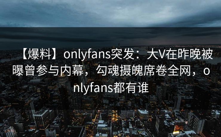 【爆料】onlyfans突发：大V在昨晚被曝曾参与内幕，勾魂摄魄席卷全网，onlyfans都有谁