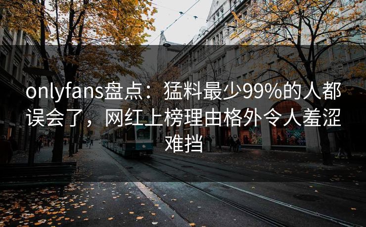 onlyfans盘点：猛料最少99%的人都误会了，网红上榜理由格外令人羞涩难挡