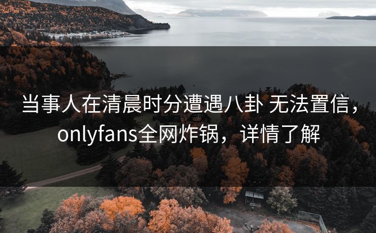 当事人在清晨时分遭遇八卦 无法置信，onlyfans全网炸锅，详情了解