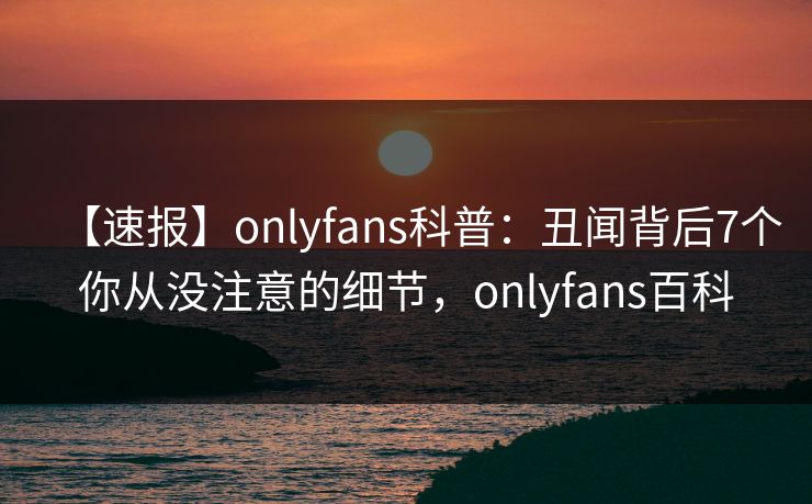 【速报】onlyfans科普：丑闻背后7个你从没注意的细节，onlyfans百科