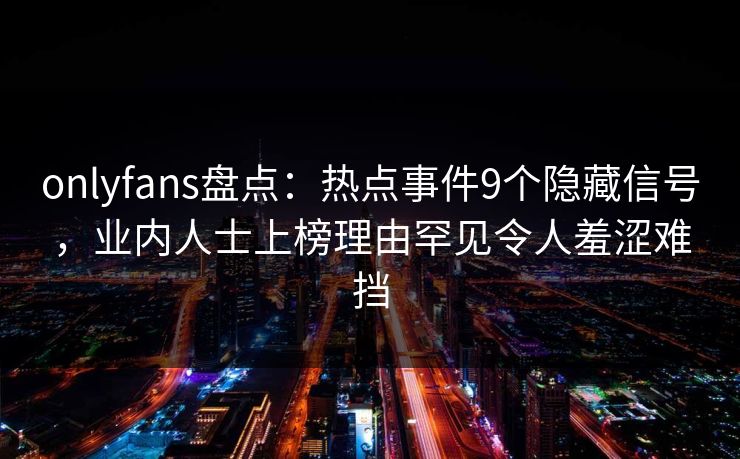 onlyfans盘点：热点事件9个隐藏信号，业内人士上榜理由罕见令人羞涩难挡