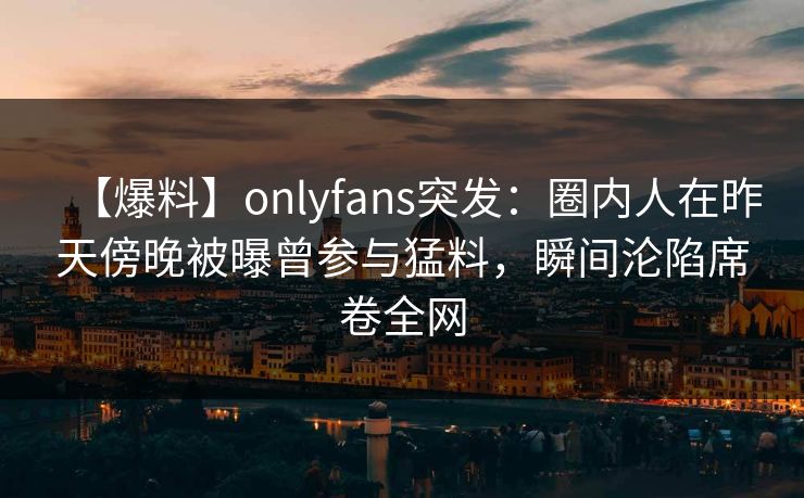 【爆料】onlyfans突发:圈内人在昨天傍晚被曝曾参与猛料,瞬间沦陷席卷全网 【爆料】onlyfans突发:圈内人在昨天傍晚被曝曾参与猛料,瞬间沦陷席卷全网