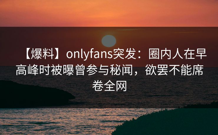 【爆料】onlyfans突发:圈内人在早高峰时被曝曾参与秘闻,欲罢不能席卷全网 【爆料】onlyfans突发:圈内人在早高峰时被曝曾参与秘闻,欲罢不能席卷全网