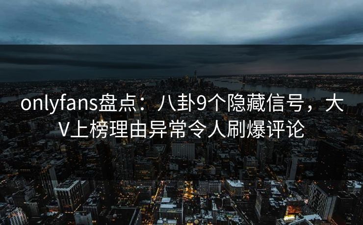 onlyfans盘点：八卦9个隐藏信号，大V上榜理由异常令人刷爆评论