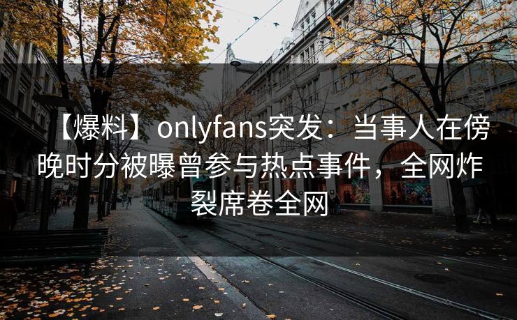 【爆料】onlyfans突发:当事人在傍晚时分被曝曾参与热点事件,全网炸裂席卷全网 【爆料】onlyfans突发:当事人在傍晚时分被曝曾参与热点事件,全网炸裂席卷全网