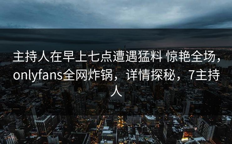 主持人在早上七点遭遇猛料 惊艳全场,onlyfans全网炸锅,详情探秘,7主持人 主持人在早上七点遭遇猛料 惊艳全场,onlyfans全网炸锅,详情探秘,7主持人