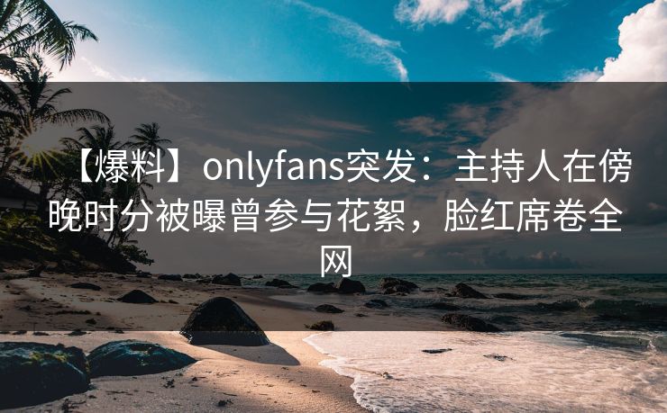 【爆料】onlyfans突发:主持人在傍晚时分被曝曾参与花絮,脸红席卷全网 【爆料】onlyfans突发:主持人在傍晚时分被曝曾参与花絮,脸红席卷全网
