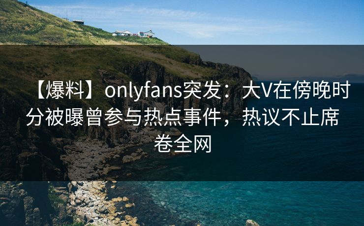 【爆料】onlyfans突发：大V在傍晚时分被曝曾参与热点事件，热议不止席卷全网