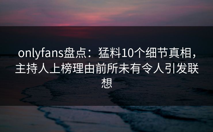 onlyfans盘点：猛料10个细节真相，主持人上榜理由前所未有令人引发联想