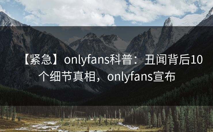 【紧急】onlyfans科普：丑闻背后10个细节真相，onlyfans宣布
