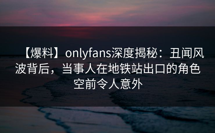 【爆料】onlyfans深度揭秘：丑闻风波背后，当事人在地铁站出口的角色空前令人意外