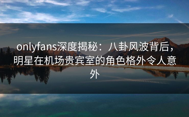 onlyfans深度揭秘：八卦风波背后，明星在机场贵宾室的角色格外令人意外