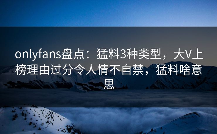 onlyfans盘点：猛料3种类型，大V上榜理由过分令人情不自禁，猛料啥意思