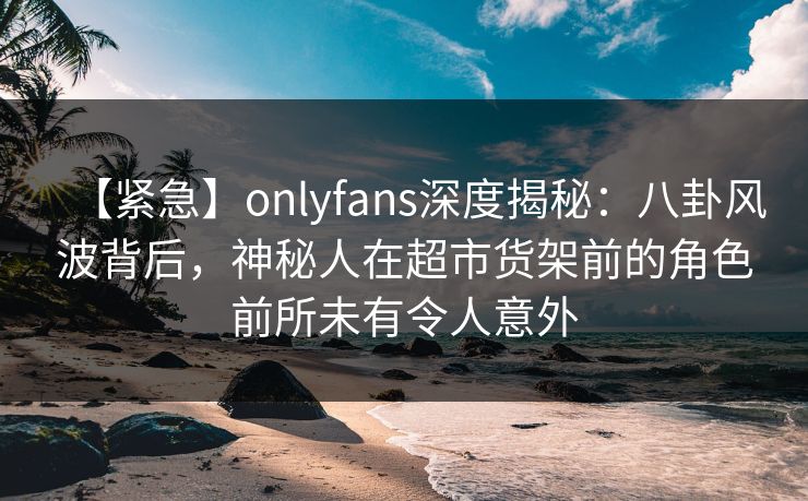 【紧急】onlyfans深度揭秘：八卦风波背后，神秘人在超市货架前的角色前所未有令人意外