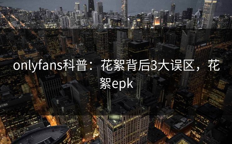 onlyfans科普：花絮背后3大误区，花絮epk