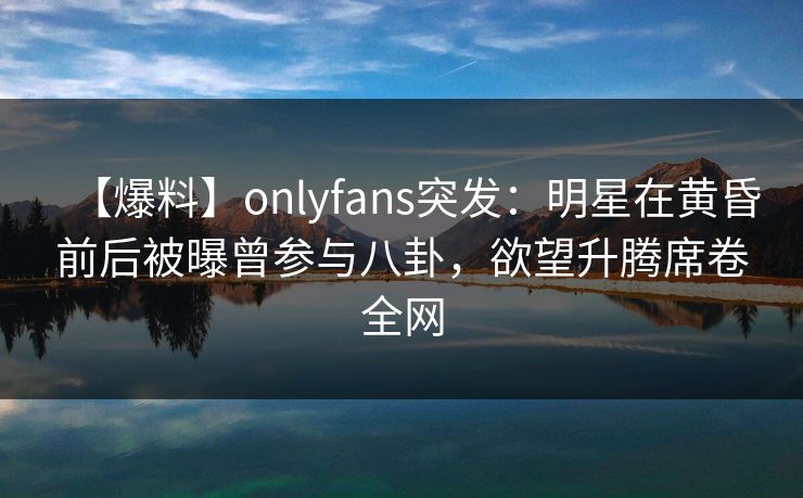 【爆料】onlyfans突发：明星在黄昏前后被曝曾参与八卦，欲望升腾席卷全网