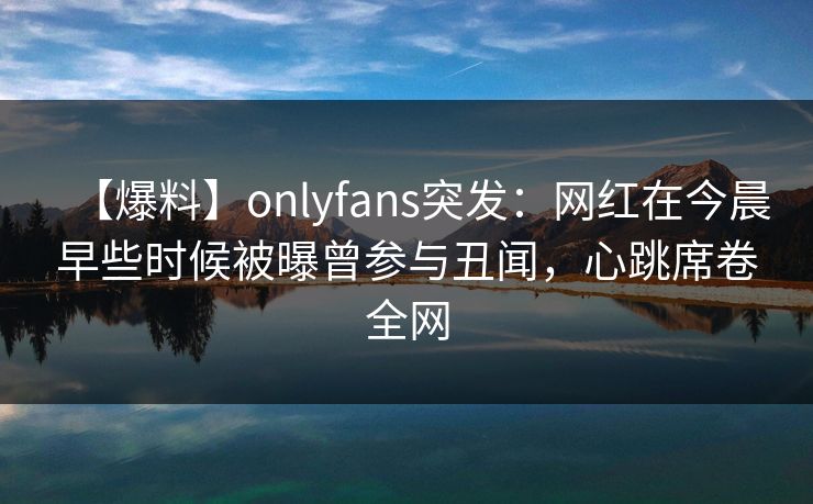 【爆料】onlyfans突发：网红在今晨早些时候被曝曾参与丑闻，心跳席卷全网
