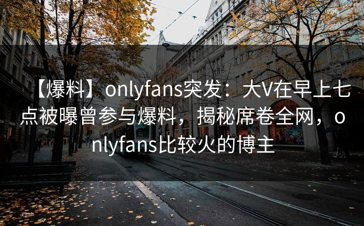 【爆料】onlyfans突发：大V在早上七点被曝曾参与爆料，揭秘席卷全网，onlyfans比较火的博主
