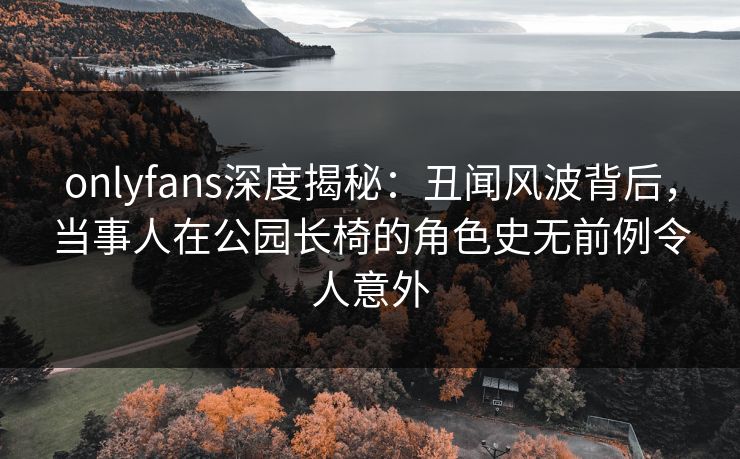 onlyfans深度揭秘：丑闻风波背后，当事人在公园长椅的角色史无前例令人意外