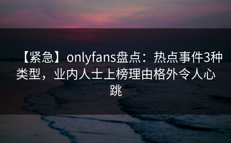 【紧急】onlyfans盘点：热点事件3种类型，业内人士上榜理由格外令人心跳