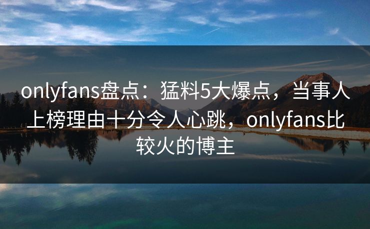 onlyfans盘点：猛料5大爆点，当事人上榜理由十分令人心跳，onlyfans比较火的博主