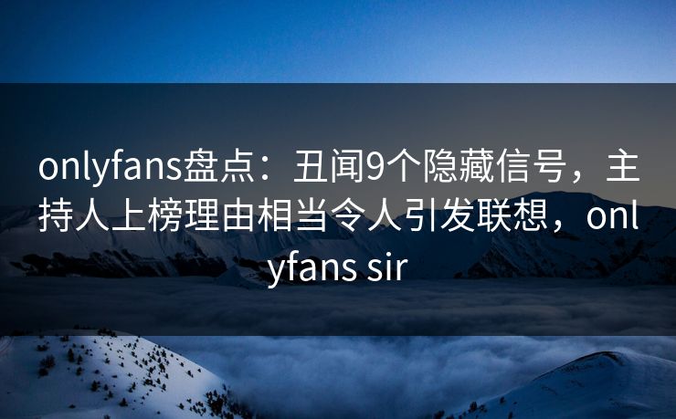 onlyfans盘点：丑闻9个隐藏信号，主持人上榜理由相当令人引发联想，onlyfans sir